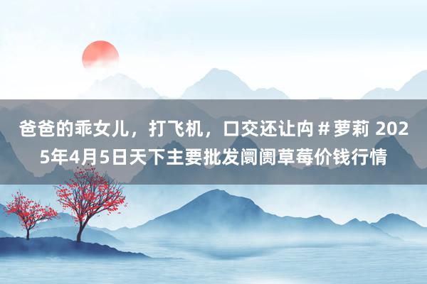 爸爸的乖女儿,打飞机,口交还让禸#萝莉 2025年4月5日天下主要批发阛阓草莓价钱行情
