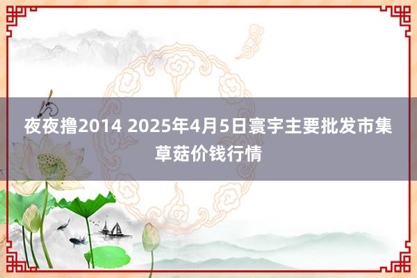 夜夜撸2014 2025年4月5日寰宇主要批发市集草菇价钱行情