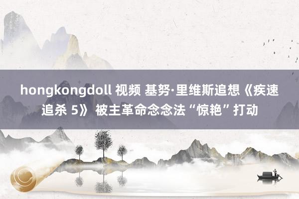 hongkongdoll 视频 基努·里维斯追想《疾速追杀 5》 被主革命念念法“惊艳”打动