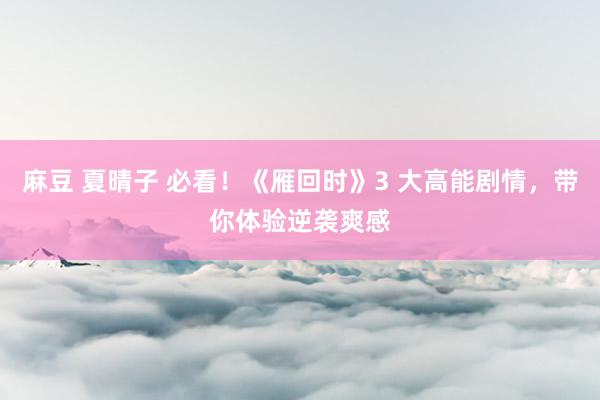 麻豆 夏晴子 必看！《雁回时》3 大高能剧情，带你体验逆袭爽感