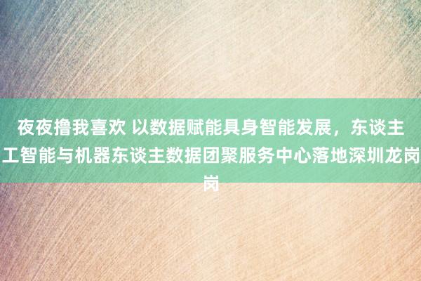 夜夜撸我喜欢 以数据赋能具身智能发展，东谈主工智能与机器东谈主数据团聚服务中心落地深圳龙岗