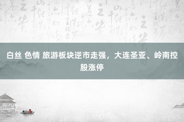 白丝 色情 旅游板块逆市走强，大连圣亚、岭南控股涨停
