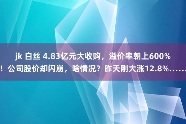 jk 白丝 4.83亿元大收购，溢价率朝上600%！公司股价却闪崩，啥情况？昨天刚大涨12.8%……