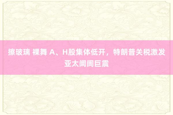 擦玻璃 裸舞 A、H股集体低开，特朗普关税激发亚太阛阓巨震