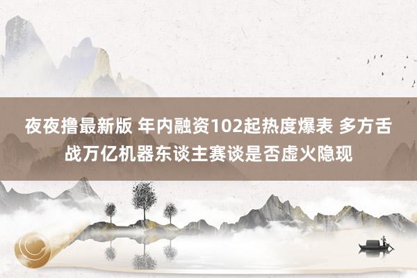 夜夜撸最新版 年内融资102起热度爆表 多方舌战万亿机器东谈主赛谈是否虚火隐现