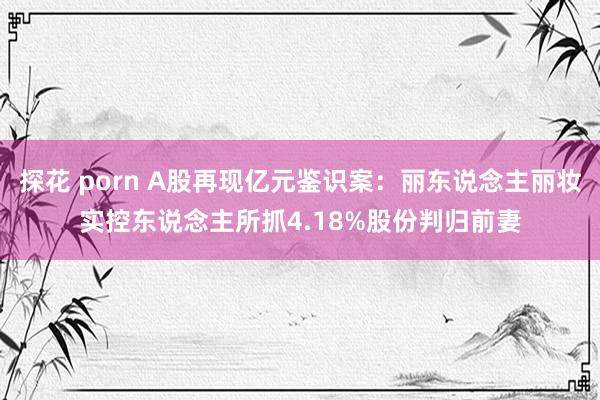 探花 porn A股再现亿元鉴识案：丽东说念主丽妆实控东说念主所抓4.18%股份判归前妻