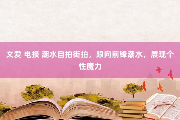 文爱 电报 潮水自拍街拍，跟向前锋潮水，展现个性魔力