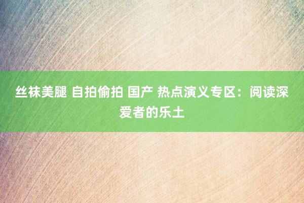 丝袜美腿 自拍偷拍 国产 热点演义专区：阅读深爱者的乐土