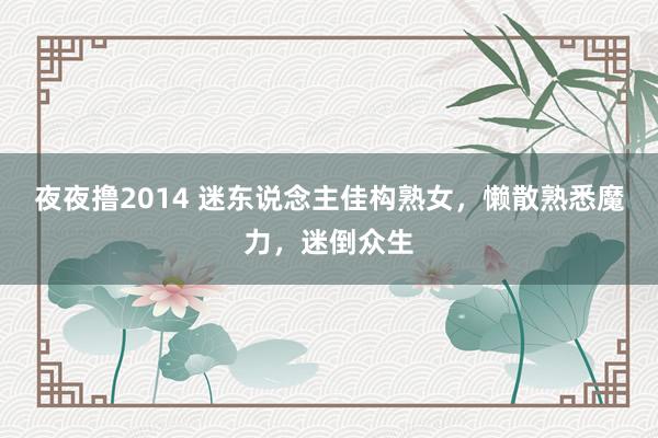 夜夜撸2014 迷东说念主佳构熟女，懒散熟悉魔力，迷倒众生