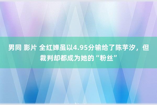 男同 影片 全红婵虽以4.95分输给了陈芋汐，但裁判却都成为她的“粉丝”