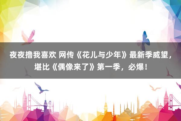 夜夜撸我喜欢 网传《花儿与少年》最新季威望，堪比《偶像来了》第一季，必爆！