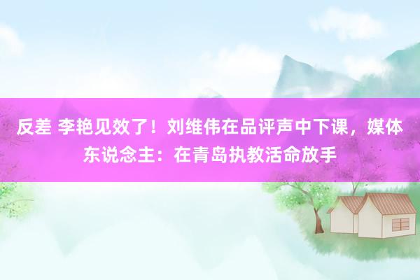 反差 李艳见效了！刘维伟在品评声中下课，媒体东说念主：在青岛执教活命放手