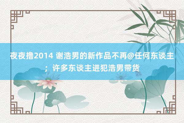 夜夜撸2014 谢浩男的新作品不再@任何东谈主；许多东谈主进犯浩男带货