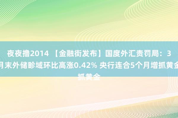 夜夜撸2014 【金融街发布】国度外汇责罚局：3月末外储畛域环比高涨0.42% 央行连合5个月增抓黄金