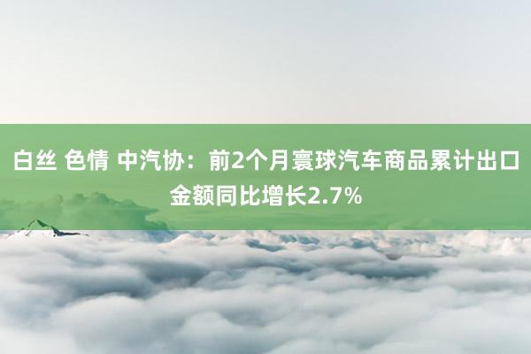 白丝 色情 中汽协：前2个月寰球汽车商品累计出口金额同比增长2.7%