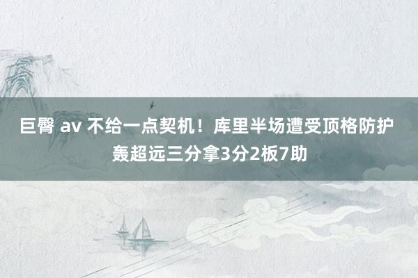 巨臀 av 不给一点契机！库里半场遭受顶格防护 轰超远三分拿3分2板7助