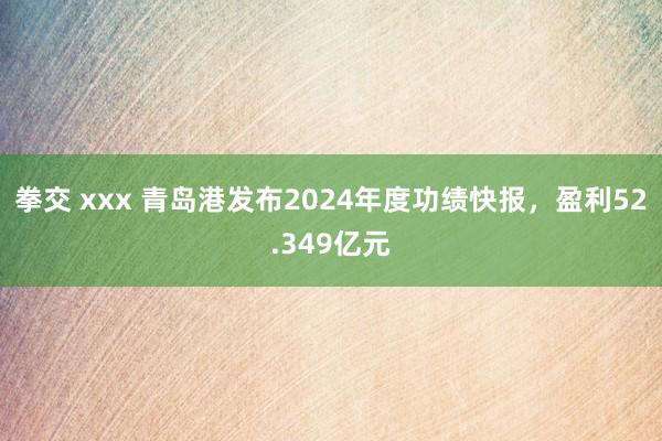 拳交 xxx 青岛港发布2024年度功绩快报，盈利52.349亿元