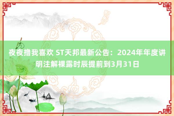 夜夜撸我喜欢 ST天邦最新公告：2024年年度讲明注解裸露时辰提前到3月31日