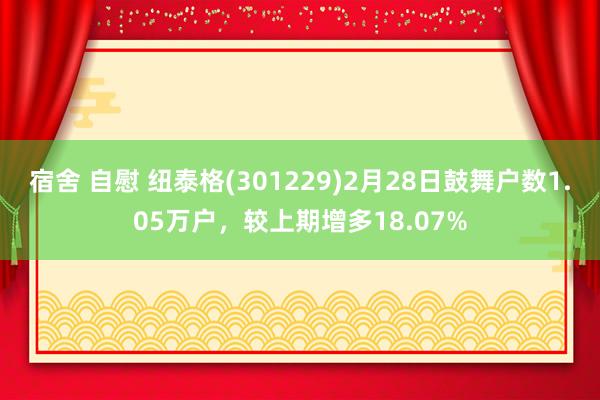 宿舍 自慰 纽泰格(301229)2月28日鼓舞户数1.05万户，较上期增多18.07%