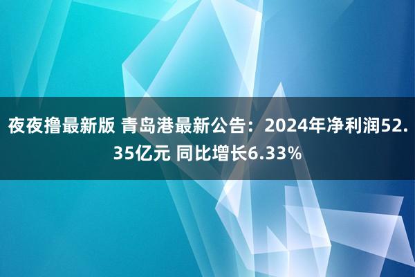 夜夜撸最新版 青岛港最新公告：2024年净利润52.35亿元 同比增长6.33%
