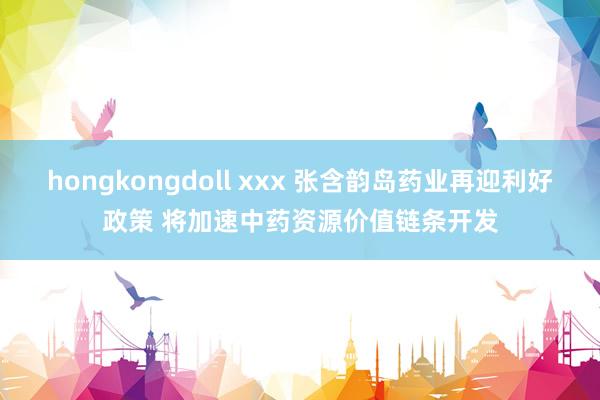 hongkongdoll xxx 张含韵岛药业再迎利好政策 将加速中药资源价值链条开发