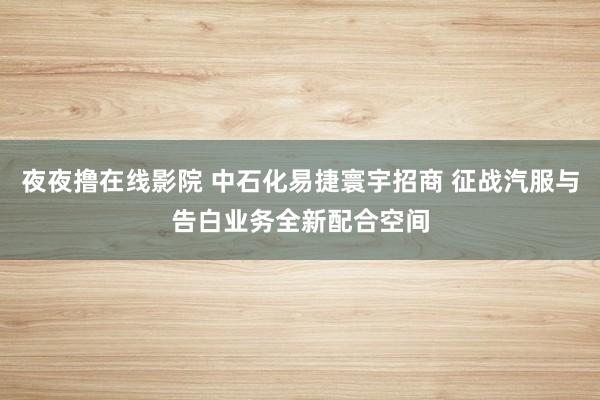 夜夜撸在线影院 中石化易捷寰宇招商 征战汽服与告白业务全新配合空间