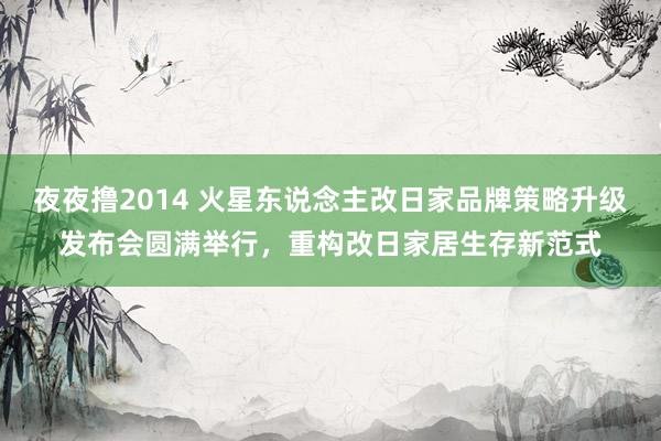 夜夜撸2014 火星东说念主改日家品牌策略升级发布会圆满举行，重构改日家居生存新范式