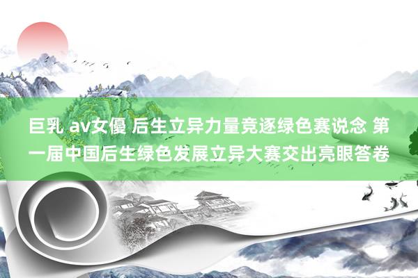 巨乳 av女優 后生立异力量竞逐绿色赛说念 第一届中国后生绿色发展立异大赛交出亮眼答卷