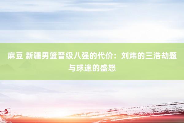 麻豆 新疆男篮晋级八强的代价：刘炜的三浩劫题与球迷的盛怒