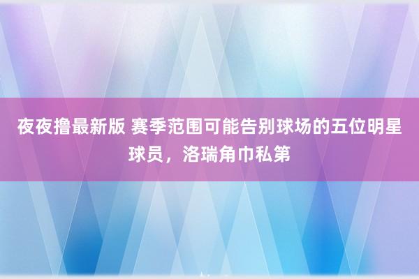 夜夜撸最新版 赛季范围可能告别球场的五位明星球员，洛瑞角巾私第