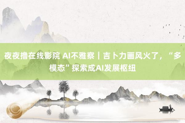 夜夜撸在线影院 AI不雅察｜吉卜力画风火了，“多模态”探索成AI发展枢纽