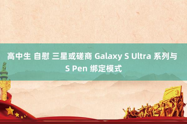 高中生 自慰 三星或磋商 Galaxy S Ultra 系列与 S Pen 绑定模式