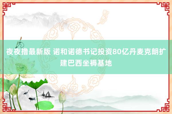 夜夜撸最新版 诺和诺德书记投资80亿丹麦克朗扩建巴西坐褥基地