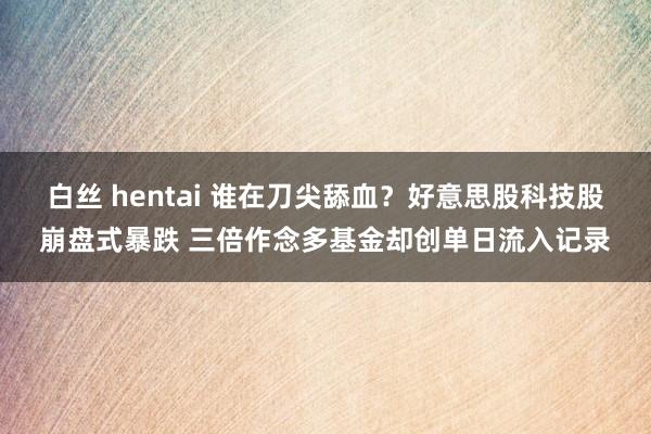 白丝 hentai 谁在刀尖舔血？好意思股科技股崩盘式暴跌 三倍作念多基金却创单日流入记录