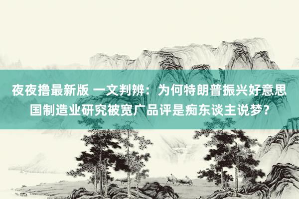 夜夜撸最新版 一文判辨：为何特朗普振兴好意思国制造业研究被宽广品评是痴东谈主说梦？