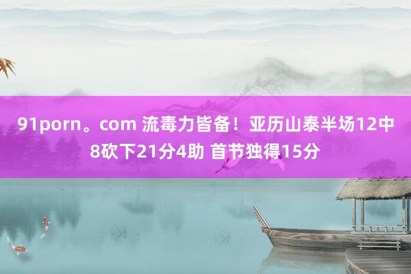 91porn。com 流毒力皆备！亚历山泰半场12中8砍下21分4助 首节独得15分
