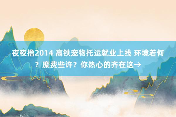 夜夜撸2014 高铁宠物托运就业上线 环境若何？糜费些许？你热心的齐在这→