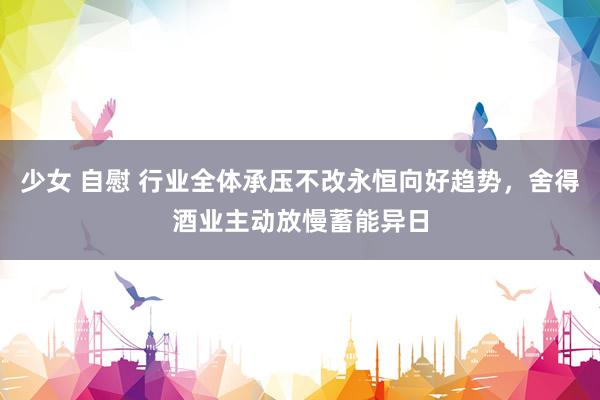 少女 自慰 行业全体承压不改永恒向好趋势，舍得酒业主动放慢蓄能异日