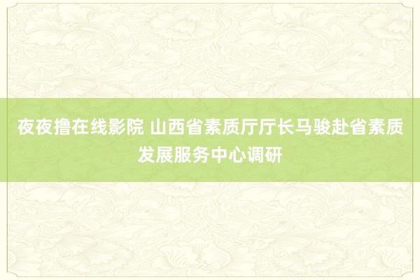 夜夜撸在线影院 山西省素质厅厅长马骏赴省素质发展服务中心调研