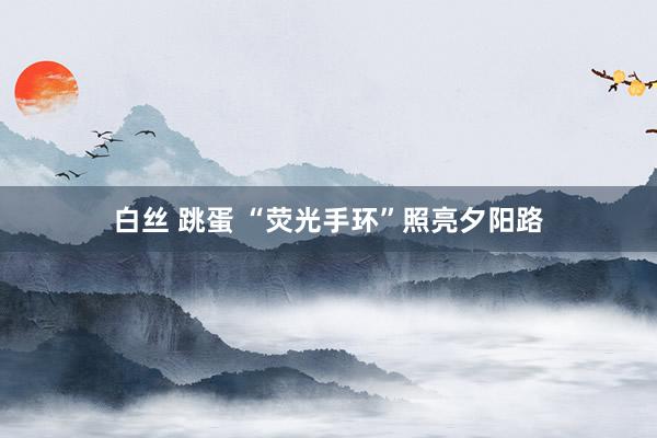 白丝 跳蛋 “荧光手环”照亮夕阳路