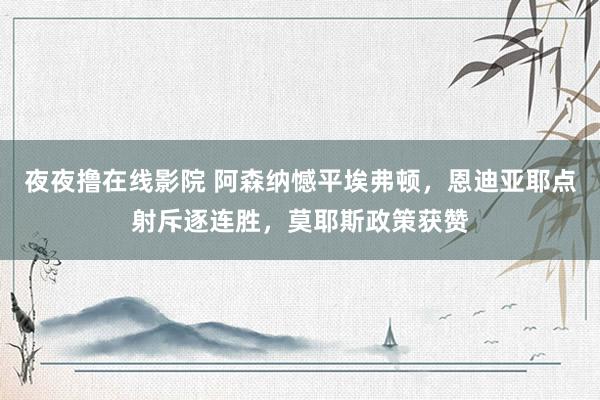 夜夜撸在线影院 阿森纳憾平埃弗顿，恩迪亚耶点射斥逐连胜，莫耶斯政策获赞