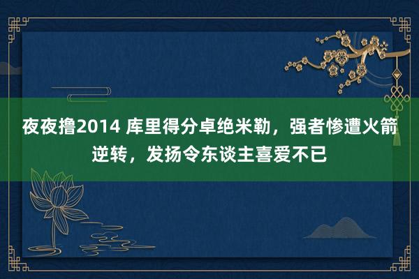 夜夜撸2014 库里得分卓绝米勒，强者惨遭火箭逆转，发扬令东谈主喜爱不已