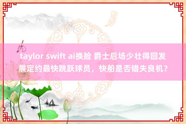 taylor swift ai换脸 爵士后场少壮得回发展定约最快跳跃球员，快船是否错失良机？