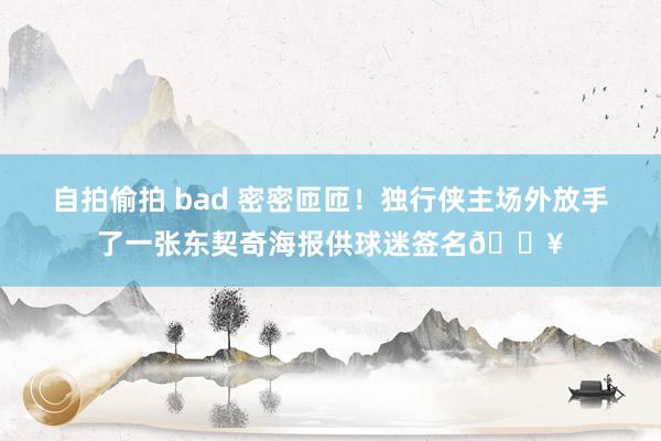 自拍偷拍 bad 密密匝匝！独行侠主场外放手了一张东契奇海报供球迷签名🔥