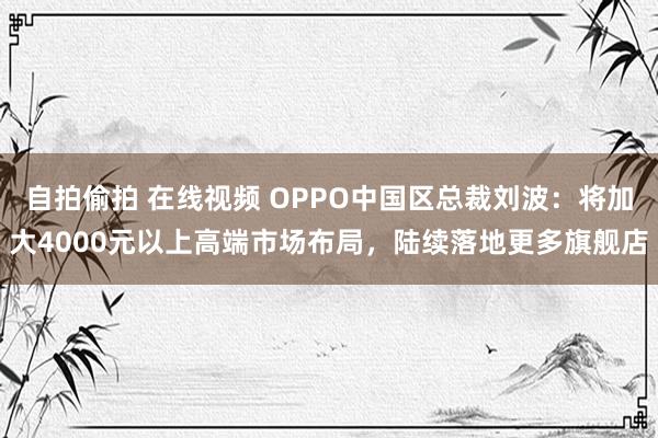 自拍偷拍 在线视频 OPPO中国区总裁刘波：将加大4000元以上高端市场布局，陆续落地更多旗舰店