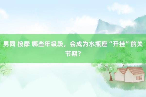 男同 按摩 哪些年级段，会成为水瓶座“开挂”的关节期？