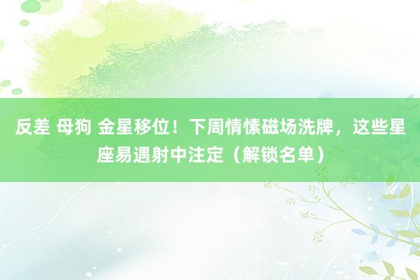 反差 母狗 金星移位！下周情愫磁场洗牌，这些星座易遇射中注定（解锁名单）