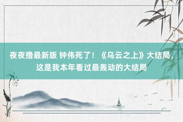夜夜撸最新版 钟伟死了！《乌云之上》大结局，这是我本年看过最轰动的大结局