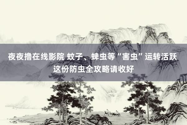夜夜撸在线影院 蚊子、蜱虫等“害虫”运转活跃 这份防虫全攻略请收好