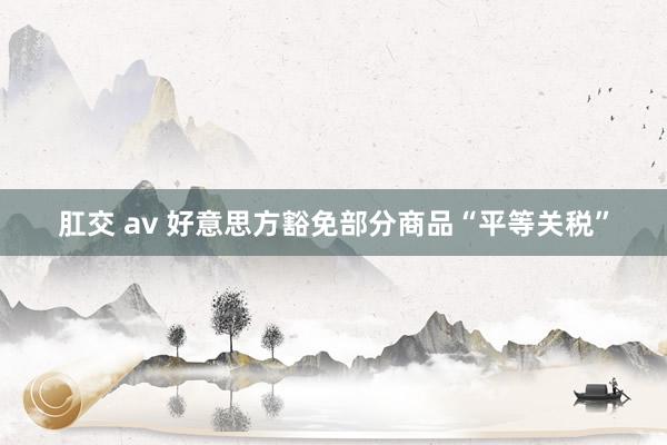 肛交 av 好意思方豁免部分商品“平等关税”